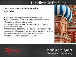 La bellezza in Est Europa
Markiyan Yurynets
Relatore – Fondatore di Ruday
Una buona parte delle imprese ha
capito che :
• C’è richiesta del proprio prodotto/servizio in Russia
• Una buona parte dei russi acquista a priori qualsiasi cosa
• Possiamo vendere di tutto al russo
• Per farlo non ci serve altro che essere visibili ( Online – in
modo tradizionale ecc)
• Amica della zia della moglie che dovrebbe essere russa dice
che questo prodotto può essere venduto in Russia perché la sua
amica della sorella ha detto che forse è interessata.
Investiamo! Andiamo a vendere in Russia!
 