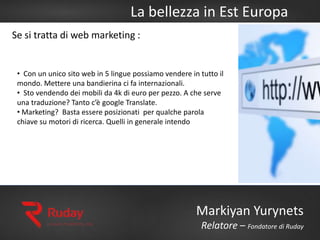 La bellezza in Est Europa
Markiyan Yurynets
Relatore – Fondatore di Ruday
Se si tratta di web marketing :
• Con un unico sito web in 5 lingue possiamo vendere in tutto il
mondo. Mettere una bandierina ci fa internazionali.
• Sto vendendo dei mobili da 4k di euro per pezzo. A che serve
una traduzione? Tanto c’è google Translate.
• Marketing? Basta essere posizionati per qualche parola
chiave su motori di ricerca. Quelli in generale intendo
 