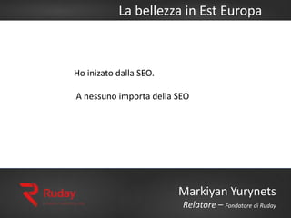 La bellezza in Est Europa
Markiyan Yurynets
Relatore – Fondatore di Ruday
Ho inizato dalla SEO.
A nessuno importa della SEO
 