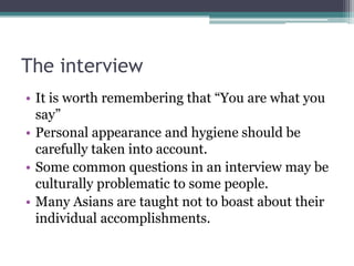 The interview
• It is worth remembering that “You are what you
say”
• Personal appearance and hygiene should be
carefully taken into account.
• Some common questions in an interview may be
culturally problematic to some people.
• Many Asians are taught not to boast about their
individual accomplishments.

 