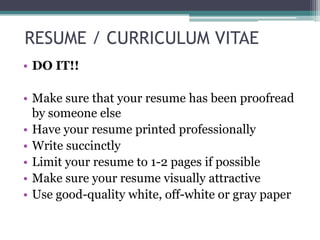 RESUME / CURRICULUM VITAE
• DO IT!!
• Make sure that your resume has been proofread
by someone else
• Have your resume printed professionally
• Write succinctly
• Limit your resume to 1-2 pages if possible
• Make sure your resume visually attractive
• Use good-quality white, off-white or gray paper

 