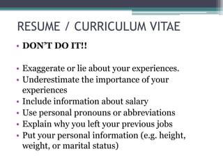 RESUME / CURRICULUM VITAE
• DON’T DO IT!!
• Exaggerate or lie about your experiences.
• Underestimate the importance of your
experiences
• Include information about salary
• Use personal pronouns or abbreviations
• Explain why you left your previous jobs
• Put your personal information (e.g. height,
weight, or marital status)

 