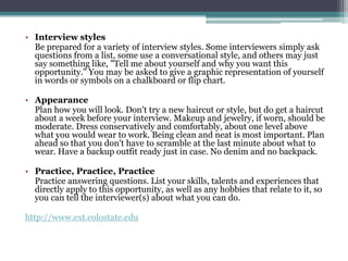• Interview styles
Be prepared for a variety of interview styles. Some interviewers simply ask
questions from a list, some use a conversational style, and others may just
say something like, "Tell me about yourself and why you want this
opportunity." You may be asked to give a graphic representation of yourself
in words or symbols on a chalkboard or flip chart.
• Appearance
Plan how you will look. Don't try a new haircut or style, but do get a haircut
about a week before your interview. Makeup and jewelry, if worn, should be
moderate. Dress conservatively and comfortably, about one level above
what you would wear to work. Being clean and neat is most important. Plan
ahead so that you don't have to scramble at the last minute about what to
wear. Have a backup outfit ready just in case. No denim and no backpack.
• Practice, Practice, Practice
Practice answering questions. List your skills, talents and experiences that
directly apply to this opportunity, as well as any hobbies that relate to it, so
you can tell the interviewer(s) about what you can do.
http://www.ext.colostate.edu

 
