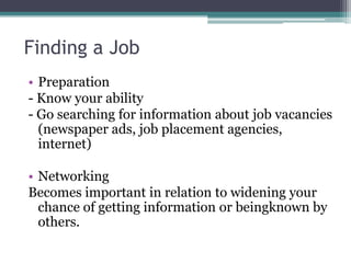 Finding a Job
• Preparation
- Know your ability
- Go searching for information about job vacancies
(newspaper ads, job placement agencies,
internet)
• Networking
Becomes important in relation to widening your
chance of getting information or beingknown by
others.

 