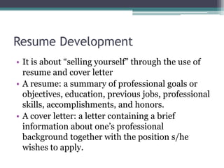 Resume Development
• It is about “selling yourself” through the use of
resume and cover letter
• A resume: a summary of professional goals or
objectives, education, previous jobs, professional
skills, accomplishments, and honors.
• A cover letter: a letter containing a brief
information about one’s professional
background together with the position s/he
wishes to apply.

 
