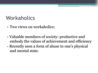 Workaholics
• Two views on workaholics:
- Valuable members of society: productive and
embody the values of achievement and efficiency
- Recently seen a form of abuse to one’s physical
and mental state.

 