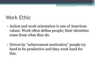 Work Ethic
• Action and work orientation is one of American
values. Work often define people; their identities
come from what they do.
• Driven by “achievement motivation” people try
hard to be productive and they work hard for
this.

 
