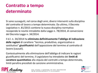 Contratto a tempo
determinato
Si sono susseguiti, nel corso degli anni, diversi interventi sulla disciplina 
del contratto di lavoro a tempo determinato. Da ultimo, il Decreto 
Legislativo n. 81/2015 contiene la nuova disciplina normativa 
recependo le novità introdotte dalla Legge n. 78/2014, di conversione 
del Decreto Legge n. 34/2014. 
Il d.l. n. 34/2014 ha eliminato definitivamente l’obbligo di indicazione
delle ragioni di carattere “tecnico, produttivo, organizzativo o 
sostitutivo” giustificatrici dell’apposizione del termine al contratto di 
lavoro (causali). 
Contestualmente alla eliminazione dell’obbligo di indicare le ragioni 
giustificatrici del termine, il Legislatore ha introdotto dei limiti di
carattere quantitativo alla stipula del contratti a tempo determinato, 
limiti peraltro presidiati da sanzione amministrativa.
 