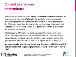 Contratto a tempo
determinato
Il Ministero ha precisato che il rinvio alla contrattazione collettiva è un 
rinvio privo di particolari “vincoli”. Ciò vuol dire che le parti sociali 
possono legittimamente derogare, ad esempio, al limite percentuale 
del 20 (aumentandolo o diminuendolo) o alla scelta del Legislatore di 
“fotografare” la realtà aziendale al 1° gennaio dell’anno di assunzione 
del lavoratore a termine.
A tal proposito il Ministero si è già espresso affermando che non è 
necessario, da parte della contrattazione collettiva, l’introduzione di 
nuove clausole limitatrici, giacché continuano a trovare applicazione 
quelle già esistenti alla data di entrata in vigore del d.l. n. 34/2014.
Ne consegue che alle aziende del settore Turismo – pubblici esercizi siNe consegue che alle aziende del settore Turismo – pubblici esercizi si
applichino i limiti ben più ampi previsti dal CCNL Turismo 20 febbraioapplichino i limiti ben più ampi previsti dal CCNL Turismo 20 febbraio
2010.2010.
 