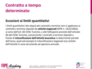 Contratto a tempo
determinato
Eccezioni ai limiti quantitativi
I limiti quantitativi alla stipula dei contratti a termine non si applicano ai
contratti a termine stipulati da attività stagionaliattività stagionali (DPR n. 1525/1963),
ai sensi dell’art. 82 CCNL Turismo, e alle fattispecie previste dall’articolo
83 del CCNL Turismo, concernente i contratti a termine stipulati a
fronte di intensificazioni dell’attività lavorativaintensificazioni dell’attività lavorativa in determinati periodi
dell’anno, quali ad esempio le intensificazioni stagionali e/o cicliche
dell’attività in seno ad aziende ad apertura annuale.
 