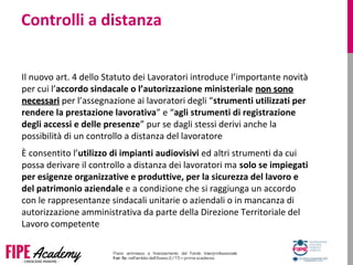 Controlli a distanza
Il nuovo art. 4 dello Statuto dei Lavoratori introduce l’importante novità
per cui l’accordo sindacale o l’autorizzazione ministeriale non sononon sono
necessarinecessari per l’assegnazione ai lavoratori degli “strumenti utilizzati per
rendere la prestazione lavorativa” e “agli strumenti di registrazione
degli accessi e delle presenze” pur se dagli stessi derivi anche la
possibilità di un controllo a distanza del lavoratore
È consentito l’utilizzo di impianti audiovisivi ed altri strumenti da cui
possa derivare il controllo a distanza dei lavoratori ma solo se impiegati
per esigenze organizzative e produttive, per la sicurezza del lavoro e
del patrimonio aziendale e a condizione che si raggiunga un accordo
con le rappresentanze sindacali unitarie o aziendali o in mancanza di
autorizzazione amministrativa da parte della Direzione Territoriale del
Lavoro competente
 