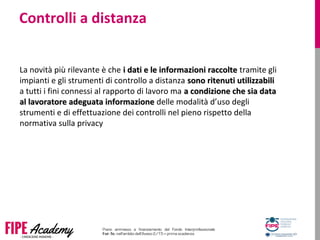Controlli a distanza
La novità più rilevante è che i dati e le informazioni raccoltei dati e le informazioni raccolte tramite gli
impianti e gli strumenti di controllo a distanza sono ritenuti utilizzabilisono ritenuti utilizzabili
a tutti i fini connessi al rapporto di lavoro ma a condizione che sia dataa condizione che sia data
al lavoratore adeguata informazioneal lavoratore adeguata informazione delle modalità d’uso degli
strumenti e di effettuazione dei controlli nel pieno rispetto della
normativa sulla privacy
 