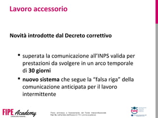 Lavoro accessorio
Novità introdotte dal Decreto correttivo
 superata la comunicazione all’INPS valida per
prestazioni da svolgere in un arco temporale
di 30 giorni
 nuovo sistema che segue la “falsa riga” della
comunicazione anticipata per il lavoro
intermittente
 