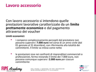 Lavoro accessorio
Con lavoro accessorio si intendono quelle
prestazioni lavorative caratterizzate da un limite
prettamente economico e dal pagamento
attraverso dei voucher
Limiti economici:
 i compensi complessivamente percepiti dal prestatore non
possono superare i 7.000 euro nel corso di un anno civile (dal
01 gennaio al 31 dicembre), con riferimento alla totalità dei
committenti. Il limite va inteso come netto
 le prestazioni rese nei confronti di imprenditori commerciali o
professionisti, fermo restando il limite dei 7.000 euro, non
possono comunque superare i 2.000 euro per ciascun
committente
 
