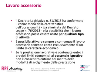 Lavoro accessorio
• Il Decreto Legislativo n. 81/2015 ha confermato
il venire meno della caratteristica
dell’occasionalità - già eliminata dal Decreto
Legge n. 76/2013 - e la possibilità che il lavoro
accessorio possa essere usato per qualsiasi tipo
di attività
• È possibile attivare sempre e comunque il lavoro
accessorio tenendo conto esclusivamente di un
limite di carattere economico
• Se la prestazione lavorativa è contenuta entro i
previsti limiti economici, al personale ispettivo
non è consentito entrare nel merito delle
modalità di svolgimento della prestazione
 