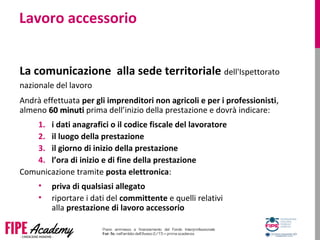 Lavoro accessorio
La comunicazione alla sede territoriale dell'Ispettorato
nazionale del lavoro
Andrà effettuata per gli imprenditori non agricoli e per i professionisti,
almeno 60 minuti60 minuti prima dell’inizio della prestazione e dovrà indicare:
1. i dati anagrafici o il codice fiscale del lavoratore
2. il luogo della prestazione
3. il giorno di inizio della prestazione
4. l’ora di inizio e di fine della prestazione
Comunicazione tramite posta elettronica:
• priva di qualsiasi allegato
• riportare i dati del committente e quelli relativi
alla prestazione di lavoro accessorio
 