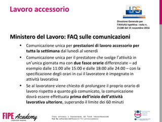 Lavoro accessorio
Ministero del Lavoro: FAQ sulle comunicazioniMinistero del Lavoro: FAQ sulle comunicazioni
• Comunicazione unica per prestazioni di lavoro accessorio per
tutta la settimana dal lunedì al venerdì
• Comunicazione unica per il prestatore che svolge l’attività in
un’unica giornata ma con due fasce orarie differenziate – ad
esempio dalle 11:00 alle 15:00 e dalle 18:00 alle 24:00 – con la
specificazione degli orari in cui il lavoratore è impegnato in
attività lavorativa
• Se al lavoratore viene chiesto di prolungare il proprio orario di
lavoro rispetto a quanto già comunicato, la comunicazione
dovrà essere effettuata prima dell’inizio dell’attività
lavorativa ulteriore, superando il limite dei 60 minuti
Direzione Generale per
l’Attività Ispettiva - nota n.
21180 del 15 novembre 2016
 