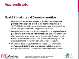 Apprendistato
Novità introdotte dal Decreto correttivo
 i contratti di apprendistato per la qualifica ed il diploma
professionale stipulati ex art. 3 del decreto legislativo n.
167/2011 che siano in corso, possono essere prorogati di un
anno, se il giovane non ha raggiunto l’attestato
 la regolamentazione e la durata del periodo di apprendistato
per attività di ricerca ed alta formazione, per i soli profili che
attengono alla formazione, sono rimesse alle Regioni ed alle
Provincie Autonome le quali non hanno più l’obbligo di fare
accordi (soltanto “sentire”) con una serie di soggetti
 in assenza delle regolamentazioni regionali, l’attivazione
dell’apprendistato di alta formazione e di ricerca viene
disciplinato dal D.M. “concertato” del Ministro del Lavoro
 