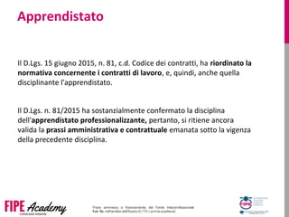 Apprendistato
Il D.Lgs. 15 giugno 2015, n. 81, c.d. Codice dei contratti, ha riordinato la
normativa concernente i contratti di lavoro, e, quindi, anche quella 
disciplinante l'apprendistato. 
Il D.Lgs. n. 81/2015 ha sostanzialmente confermato la disciplina 
dell'apprendistato professionalizzante, pertanto, si ritiene ancora 
valida la prassi amministrativa e contrattuale emanata sotto la vigenza 
della precedente disciplina.
 