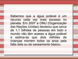 Sabemos que a água potável é um
recurso cada vez mais escasso no
planeta. Em 2007 a ONU (Organização
das Nações Unidas) declarou que cerca
de 1,1 bilhões de pessoas em todo o
mundo não têm acesso a água potável
e estima-se que dois milhões de
crianças morrem todos os anos pela
falta dela ou de saneamento básico.

 