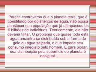 Parece controverso que o planeta terra, que é
constituído por dois terços de água, não possa
abastecer sua população que já ultrapassou os
6 bilhões de indivíduos. Teoricamente, ela não
deveria faltar. O problema que quase toda esta
água encontra-se distribuída sob a forma de
gelo ou água salgada, o que impede seu
consumo imediato pelo homem. E para piorar,
sua distribuição pela superfície do planeta é
desigual.

 