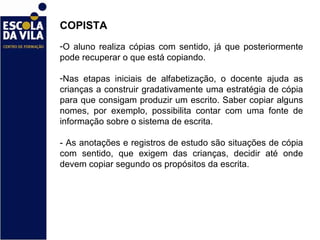 COPISTA  O aluno realiza cópias com sentido, já que posteriormente pode recuperar o que está copiando.  Nas etapas iniciais de alfabetização, o docente ajuda as crianças a construir gradativamente uma estratégia de cópia para que consigam produzir um escrito. Saber copiar alguns nomes, por exemplo, possibilita contar com uma fonte de informação sobre o sistema de escrita.  - As anotações e registros de estudo são situações de cópia com sentido, que exigem das crianças, decidir até onde devem copiar segundo os propósitos da escrita.  