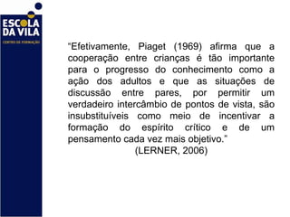 “ Efetivamente, Piaget (1969) afirma que a cooperação entre crianças é tão importante para o progresso do conhecimento como a ação dos adultos e que as situações de discussão entre pares, por permitir um verdadeiro intercâmbio de pontos de vista, são insubstituíveis como meio de incentivar a formação do espírito crítico e de um pensamento cada vez mais objetivo.”  (LERNER, 2006) 