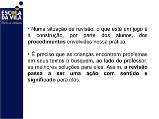 Numa situação de revisão, o que está em jogo é a construção, por parte dos alunos, dos  procedimentos  envolvidos nessa prática.  É preciso que as crianças encontrem problemas em seus textos e busquem, ao lado do professor, as melhores soluções para eles. Assim,  a revisão passa a ser uma ação com sentido e significado  para elas.  