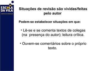 Situações de revisão são vividas/feitas pelo autor  Podem-se estabelecer situações em que:  Lê-se e se comenta textos de colegas (na  presença do autor); leitura crítica. Ouvem-se comentários sobre o próprio texto.  