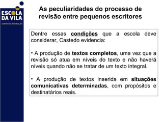 As peculiaridades do processo de revisão entre pequenos escritores Dentre essas  condições  que a escola deve considerar, Castedo evidencia:  A produção de  textos completos , uma vez que a revisão só atua em níveis do texto e não haverá níveis quando não se tratar de um texto integral.  A produção de textos inserida em  situações comunicativas determinadas , com propósitos e destinatários reais.  