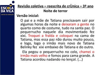 Revisão coletiva – reescrita de crônica – 3º ano Noite de terror Versão inicial: O pai e a mãe de Tatiana precisavam sair por algumas horas da noite e  deixaram a gente  no quarto como de costume, tudo na santa paz. O pequerrucho naquele dia movimentado fez xixi.  Troquei a fralda e coloquei  na cama de Tatiana, mas essa paz não durou muito pouco, e logo, logo o irmão mais novo de Tatiana Belinky fez  xixi embaixo de Tatiana e do outro. Ela pegou o pequerrucho no colo,  chamei o irmão mais velho  e fomos para cama grande. A Tatiana acordou nadando no lençol. (...) 
