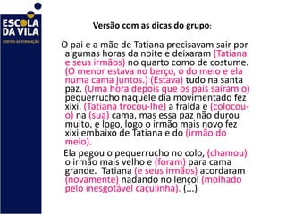 Versão com as dicas do grupo :  O pai e a mãe de Tatiana precisavam sair por algumas horas da noite e deixaram  (Tatiana e seus irmãos)  no quarto como de costume.  (O menor estava no berço, o do meio e ela numa cama juntos.)   (Estava)  tudo na santa paz.  (Uma hora depois que os pais saíram o)  pequerrucho naquele dia movimentado fez xixi.  (Tatiana trocou-lhe)  a fralda e  (colocou-o)  na  (sua)  cama, mas essa paz não durou muito, e logo, logo o irmão mais novo fez  xixi embaixo de Tatiana e do  (irmão do meio). Ela pegou o pequerrucho no colo,  (chamou)  o irmão mais velho e  (foram)  para cama grande.  Tatiana  (e seus irmãos)  acordaram  (novamente)  nadando no lençol  (molhado pelo inesgotável caçulinha).  (...)  