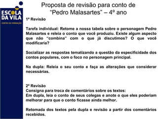Proposta de revisão para conto de “Pedro Malasartes” – 4º ano 1ª Revisão    Tarefa individual: Retome a nossa tabela sobre o personagem Pedro Malasartes e releia o conto que você produziu. Existe algum aspecto que não “combina” com o que já discutimos? O que você modificaria?   Socializar as respostas tematizando a questão da especificidade dos contos populares, com o foco no personagem principal.   Na dupla: Releia o seu conto e faça as alterações que considerar necessárias.      2ª Revisão Consigna para troca de comentários sobre os textos: Em dupla, leia o conto de seus colegas e anote o que eles poderiam melhorar para que o conto ficasse ainda melhor.   Retomada dos textos pela dupla e revisão a partir dos comentários recebidos.  