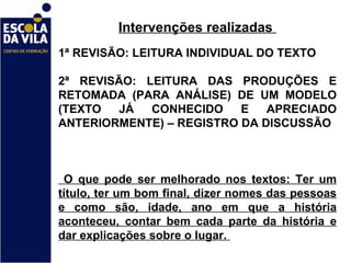 Intervenções realizadas  1ª REVISÃO: LEITURA INDIVIDUAL DO TEXTO  2ª REVISÃO: LEITURA DAS PRODUÇÕES E RETOMADA (PARA ANÁLISE) DE UM MODELO (TEXTO JÁ CONHECIDO E APRECIADO ANTERIORMENTE) – REGISTRO DA DISCUSSÃO O que pode ser melhorado nos textos: Ter um título, ter um bom final, dizer nomes das pessoas e como são, idade, ano em que a história aconteceu, contar bem cada parte da história e dar explicações sobre o lugar.  