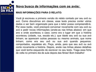 Nova busca de informações com os avós:  MAIS INFORMAÇÕES PARA O RELATO: Você já escreveu a primeira versão do relato contado por seu avô ou avó. Como discutimos em classe, esse texto precisa conter vários dados e ser bem organizado para que o leitor possa compreendê-lo. Por essa razão, você precisará conversar novamente com seu avô ou avó e pedir novas informações (anote-as nas linhas abaixo): em que ano e onde aconteceu o caso; como era o lugar em que a história aconteceu (cidade, rua, escola etc.); que idade seu avô ou sua avó tinham; se aparecem outras pessoas ou mesmo animais, que nome tinham; como era seu avô ou sua avó quando pequenos: comportados, espoletas etc. Peça, ainda, para que seu avô ou avó conte novamente a história. Depois, anote nas linhas abaixo detalhes que você tenha esquecido de escrever no seu texto. Traga essa ficha de volta no primeiro dia de aula depois das férias! Bom trabalho!  