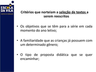 Critérios que norteiam a  seleção de textos  a serem reescritos Os objetivos que se têm para a série em cada momento do ano letivo; A familiaridade que as crianças já possuem com um determinado gênero; O tipo de proposta didática que se quer encaminhar; 