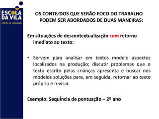 OS CONTEÚDOS QUE SERÃO FOCO DO TRABALHO PODEM SER ABORDADOS DE DUAS MANEIRAS:    Em situações de descontextualização  com  retorno imediato ao texto:    Servem para analisar em textos modelo aspectos localizados na produção; discutir problemas que o texto escrito pelas crianças apresenta e buscar nos modelos soluções para, em seguida, retornar ao texto próprio e revisar.  Exemplo: Sequência de pontuação – 2º ano 