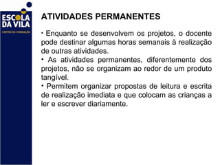 ATIVIDADES PERMANENTES  Enquanto se desenvolvem os projetos, o docente pode destinar algumas horas semanais à realização de outras atividades.  As atividades permanentes, diferentemente dos projetos, não se organizam ao redor de um produto tangível.  Permitem organizar propostas de leitura e escrita de realização imediata e que colocam as crianças a ler e escrever diariamente.  