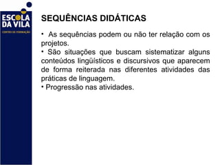 SEQUÊNCIAS DIDÁTICAS  As sequências podem ou não ter relação com os projetos.  São situações que buscam sistematizar alguns conteúdos lingüísticos e discursivos que aparecem de forma reiterada nas diferentes atividades das práticas de linguagem. Progressão nas atividades. 