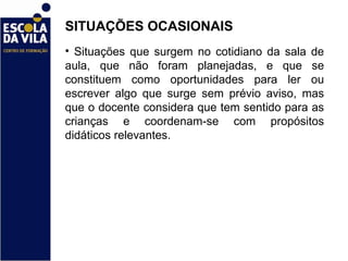 SITUAÇÕES OCASIONAIS  Situações que surgem no cotidiano da sala de aula, que não foram planejadas, e que se constituem como oportunidades para ler ou escrever algo que surge sem prévio aviso, mas que o docente considera que tem sentido para as crianças e coordenam-se com propósitos didáticos relevantes. 