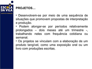 PROJETOS… Desenvolvem-se por meio de uma sequência de situações que promovem propostas de interpretação e produção.  Podem alongar-se por períodos relativamente prolongados – dois meses até um trimestre -, trabalhando neles com frequência cotidiana ou semanal.  Os projetos se vinculam com a elaboração de um produto tangível, como uma exposição oral ou um livro com produções escritas.  