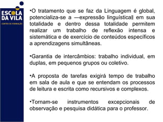 O tratamento que se faz da Linguagem é global, potencializa-se a ―expressão linguística‖ em sua totalidade e dentro dessa totalidade permitem realizar um trabalho de reflexão intensa e sistemática e de exercício de conteúdos específicos a aprendizagens simultâneas.  Garantia de intercâmbios: trabalho individual, em duplas, em pequenos grupos ou coletivo.  A proposta de tarefas exigirá tempo de trabalho em sala de aula e que se entendam os processos de leitura e escrita como recursivos e complexos.  Tornam-se instrumentos excepcionais de observação e pesquisa didática para o professor.  