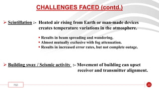 “
FSO 20
CHALLENGES FACED (contd.)
 Scintillation :- Heated air rising from Earth or man-made devices
creates temperature variations in the atmosphere.
 Results in beam spreading and wandering.
 Almost mutually exclusive with fog attenuation.
 Results in increased error rates, but not complete outage.
 Building sway / Seismic activity :- Movement of building can upset
receiver and transmitter alignment.
 