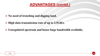 “
FSO 24
ADVANTAGES (contd.)
 No need of trenching and digging land.
 High data transmission rate of up to 2.5GB/s.
 Unregulated spectrum and hence huge bandwidth available.
 