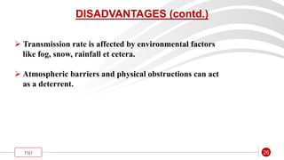 “
FSO 26
DISADVANTAGES (contd.)
 Transmission rate is affected by environmental factors
like fog, snow, rainfall et cetera.
 Atmospheric barriers and physical obstructions can act
as a deterrent.
 