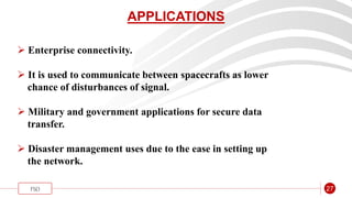 “
FSO 27
APPLICATIONS
 Enterprise connectivity.
 It is used to communicate between spacecrafts as lower
chance of disturbances of signal.
 Military and government applications for secure data
transfer.
 Disaster management uses due to the ease in setting up
the network.
 