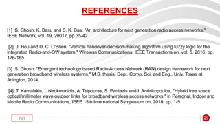 “
FSO 29
REFERENCES
[1] S. Ghosh, K. Basu and S. K. Das, "An architecture for next generation radio access networks,"
IEEE Network, vol. 19, 20017, pp.35-42
[2] J. Hou and D. C. O'Brien, "Vertical handover-decision-making algorithm using fuzzy logic for the
integrated Radio-and-OW system," Wireless Communications, IEEE Transactions on, vol. 5, 2016, pp.
176-185.
[3] S. Ghosh. "Emergent technology based Radio Access Network (RAN) design framework for next
generation broadband wireless systems," M.S. thesis, Dept. Comp. Sci. and Eng., Univ. Texas at
Arlington, 2014.
[4] T. Kamalakis, I. Neokosmidis, A. Tsipouras, S. Pantazis and I. Andrikopoulos, "Hybrid free space
optical/millimeter wave outdoor links for broadband wireless access networks," in Personal, Indoor and
Mobile Radio Communications, IEEE 18th International Symposium on, 2018, pp. 1-5.
 