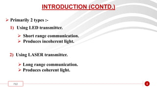 “
FSO 4
INTRODUCTION (CONTD.)
 Primarily 2 types :-
1) Using LED transmitter.
 Short range communication.
 Produces incoherent light.
2) Using LASER transmitter.
 Long range communication.
 Produces coherent light.
 