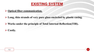 “
FSO 6
EXISTING SYSTEM
 Optical fiber communication.
 Long, thin strands of very pure glass encircled by plastic casing.
 Works under the principle of Total Internal Reflection(TIR).
 Costly.
 