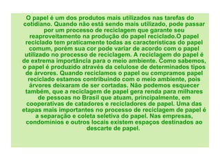 O papel é um dos produtos mais utilizados nas tarefas do cotidiano. Quando não está sendo mais utilizado, pode passar por um processo de reciclagem que garante seu reaproveitamento na produção do papel reciclado.O papel reciclado tem praticamente todas as características do papel comum, porém sua cor pode variar de acordo com o papel utilizado no processo de reciclagem. A reciclagem do papel é de extrema importância para o meio ambiente. Como sabemos, o papel é produzido através da celulose de determinados tipos de árvores. Quando reciclamos o papel ou compramos papel reciclado estamos contribuindo com o meio ambiente, pois árvores deixaram de ser cortadas. Não podemos esquecer também, que a reciclagem de papel gera renda para milhares de pessoas no Brasil que atuam, principalmente, em cooperativas de catadores e recicladores de papel. Uma das etapas mais importantes no processo de reciclagem de papel é a separação e coleta seletiva do papel. Nas empresas, condomínios e outros locais existem espaços destinados ao descarte de papel.  